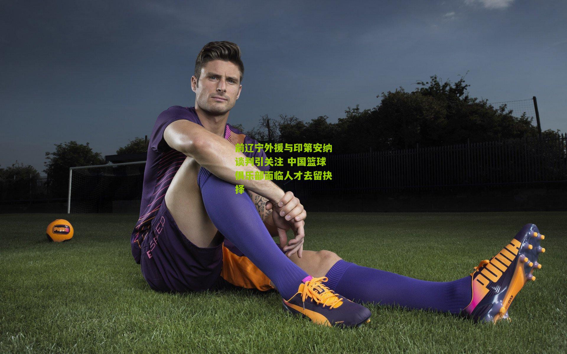 前辽宁外援与印第安纳谈判引关注 中国篮球俱乐部面临人才去留抉择